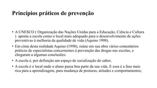 Princípios práticos de prevenção
• A UNESCO ( Organização das Nações Unidas para a Educação, Ciência e Cultura
) aponta a escola como o local mais adequado para o desenvolvimento de ações
preventivas à melhoria da qualidade de vida (Aquino 1998).
• Em cima desta realidade Aquino (1998), reúne em sua obra vários comentários
práticos de especialistas concernentes à prevenção das drogas nas escolas, e
chegaram a algumas conclusões:
• A escola é, por definição um espaço de socialização do saber;
• A escola é o local onde o aluno passa boa parte da sua vida. E essa é a fase mais
rica para a aprendizagem, para mudança de posturas, atitudes e comportamentos;
 