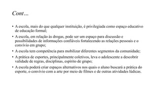 Cont…
• A escola, mais do que qualquer instituição, é privilegiada como espaço educativo
de educação formal;
• A escola, em relação às drogas, pode ser um espaço para discussão e
possibilidades de informações confiáveis fortalecendo as relações pessoais e o
convívio em grupo;
• A escola tem competência para mobilizar diferentes segmentos da comunidade;
• A prática de esportes, principalmente coletivos, leva o adolescente a descobrir
validade de regras, disciplinas, espírito de grupo;
• A escola poderá criar espaços alternativos nos quais o aluno buscará a prática do
esporte, o convívio com a arte por meio de filmes e de outras atividades lúdicas.
 