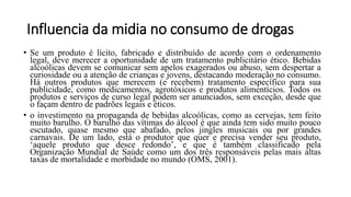 Influencia da midia no consumo de drogas
• Se um produto é lícito, fabricado e distribuído de acordo com o ordenamento
legal, deve merecer a oportunidade de um tratamento publicitário ético. Bebidas
alcoólicas devem se comunicar sem apelos exagerados ou abuso, sem despertar a
curiosidade ou a atenção de crianças e jovens, destacando moderação no consumo.
Há outros produtos que merecem (e recebem) tratamento específico para sua
publicidade, como medicamentos, agrotóxicos e produtos alimentícios. Todos os
produtos e serviços de curso legal podem ser anunciados, sem exceção, desde que
o façam dentro de padrões legais e éticos.
• o investimento na propaganda de bebidas alcoólicas, como as cervejas, tem feito
muito barulho. O barulho das vítimas do álcool é que ainda tem sido muito pouco
escutado, quase mesmo que abafado, pelos jingles musicais ou por grandes
carnavais. De um lado, está o produtor que quer e precisa vender seu produto,
‘aquele produto que desce redondo’, e que é também classificado pela
Organização Mundial de Saúde como um dos três responsáveis pelas mais altas
taxas de mortalidade e morbidade no mundo (OMS, 2001).
 