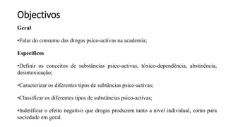 Objectivos
Geral
•Falar do consumo das drogas psico-activas na academia;
Específicos
•Definir os conceitos de substâncias psico-activas, tóxico-dependência, abstinência,
desintoxicação;
•Caracterizar os diferentes tipos de subtâncias psico-activas;
•Classificar os diferentes tipos de substâncias psico-activas;
•Indetificar o efeito negativo que drogas produzem tanto a nivel individual, como para
sociedade em geral.
 