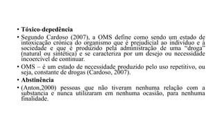• Tóxico-depedência
• Segundo Cardoso (2007), a OMS define como sendo um estado de
intoxicação crónica do organismo que é prejudicial ao indivíduo e à
sociedade e que é produzido pela administração de uma “droga”
(natural ou sintética) e se caracteriza por um desejo ou necessidade
incoercível de continuar.
• OMS – é um estado de necessidade produzido pelo uso repetitivo, ou
seja, constante de drogas (Cardoso, 2007).
• Abstinência
• (Anton,2000) pessoas que não tiveram nenhuma relação com a
substancia e nunca utilizaram em nenhuma ocasião, para nenhuma
finalidade.
 