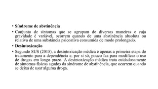 • Síndrome de abstinência
• Conjunto de sintomas que se agrupam de diversas maneiras e cuja
gravidade é variável, ocorrem quando de uma abstinência absoluta ou
relativa de uma substância psicoativa consumida de modo prolongado.
• Desintoxicação
• Segundo SUS (2015), a desintoxicação médica é apenas a primeira etapa do
tratamento para a dependência e, por si só, pouco faz para modificar o uso
de drogas em longo prazo. A desintoxicação médica trata cuidadosamente
de sintomas físicos agudos da síndrome de abstinência, que ocorrem quando
se deixa de usar alguma droga.
 