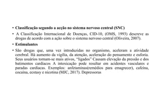• Classificação segundo a acção no sistema nervoso central (SNC)
• A Classificação Internacional de Doenças, CID-10, (OMS, 1993) descreve as
drogas de acordo com a ação sobre o sistema nervoso central (Oliveira, 2007).
• Estimulantes
• São drogas que, uma vez introduzidas no organismo, aceleram a atividade
cerebral. Há aumento da vigília, da atenção, aceleração do pensamento e euforia.
Seus usuários tornam-se mais ativos, “ligados” Causam elevação da pressão e dos
batimentos cardíacos A intoxicação pode resultar em acidentes vasculares e
paradas cardíacas. Exemplos: anfetaminas(remédios para emagrecer), cafeína,
cocaína, ecstasy e nicotina (MJC, 2017). Depressoras
 