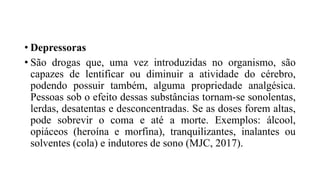 • Depressoras
• São drogas que, uma vez introduzidas no organismo, são
capazes de lentificar ou diminuir a atividade do cérebro,
podendo possuir também, alguma propriedade analgésica.
Pessoas sob o efeito dessas substâncias tornam-se sonolentas,
lerdas, desatentas e desconcentradas. Se as doses forem altas,
pode sobrevir o coma e até a morte. Exemplos: álcool,
opiáceos (heroína e morfina), tranquilizantes, inalantes ou
solventes (cola) e indutores de sono (MJC, 2017).
 