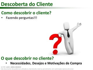 Descoberta do Cliente 
Como descobrir o cliente? 
• Fazendo perguntas!!! 
O que descobrir no cliente? 
• Necessidades, Desejos e Motivações de Compra 
AUTOR: LUIS F. ABREU BRANCO 
Este documento não poderá ser utilizado ou reproduzido, total ou parcialmente, sem autorização expressa do autor 
 