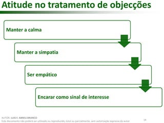 Atitude no tratamento de objecções 
Manter a calma 
Manter a simpatia 
Ser empático 
Encarar como sinal de interesse 
14 
AUTOR: LUIS F. ABREU BRANCO 
Este documento não poderá ser utilizado ou reproduzido, total ou parcialmente, sem autorização expressa do autor 
 