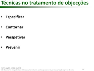 Técnicas no tratamento de objecções 
15 
• Especificar 
• Contornar 
• Perspetivar 
• Prevenir 
AUTOR: LUIS F. ABREU BRANCO 
Este documento não poderá ser utilizado ou reproduzido, total ou parcialmente, sem autorização expressa do autor 
 