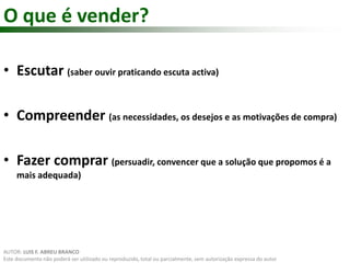 O que é vender? 
• Escutar (saber ouvir praticando escuta activa) 
• Compreender (as necessidades, os desejos e as motivações de compra) 
• Fazer comprar (persuadir, convencer que a solução que propomos é a 
mais adequada) 
AUTOR: LUIS F. ABREU BRANCO 
Este documento não poderá ser utilizado ou reproduzido, total ou parcialmente, sem autorização expressa do autor 
 