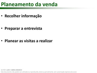 Planeamento da venda 
• Recolher informação 
• Preparar a entrevista 
• Planear as visitas a realizar 
AUTOR: LUIS F. ABREU BRANCO 
Este documento não poderá ser utilizado ou reproduzido, total ou parcialmente, sem autorização expressa do autor 
 