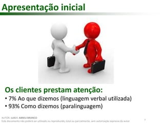 Apresentação inicial 
Os clientes prestam atenção: 
• 7% Ao que dizemos (linguagem verbal utilizada) 
• 93% Como dizemos (paralinguagem) 
7 
AUTOR: LUIS F. ABREU BRANCO 
Este documento não poderá ser utilizado ou reproduzido, total ou parcialmente, sem autorização expressa do autor 
 