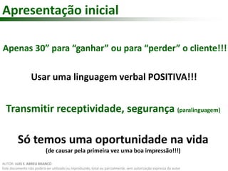 Apresentação inicial 
Apenas 30” para “ganhar” ou para “perder” o cliente!!! 
Usar uma linguagem verbal POSITIVA!!! 
Transmitir receptividade, segurança (paralinguagem) 
Só temos uma oportunidade na vida 
(de causar pela primeira vez uma boa impressão!!!) 
AUTOR: LUIS F. ABREU BRANCO 
Este documento não poderá ser utilizado ou reproduzido, total ou parcialmente, sem autorização expressa do autor 
 