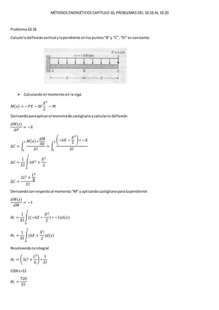 MÉTODOS ENERGÉTICOS CAPÍTULO 10, PROBLEMAS DEL 10.16 AL 10.20
Problema10.16
Calcule ladeflexiónvertical ylapendiente en lospuntos“B”y “C”, “EI” es constante.
 Calculando el momento en la viga
𝑀( 𝑥) = −𝑃𝑋 − 𝑊
𝑋
2
2
− 𝑀
Derivandoparaaplicarel teoremade castigliano ycalcularla deflexión
𝑑𝑀(𝑥)
𝑑𝑃
= −𝑋
∆𝐶 = ∫
𝑀( 𝑥) ∗
𝑑𝑀
𝑑𝑝
𝐸𝐼
𝐿
0
= ∫
(−6𝑋 −
𝑋
2
2
) ∗ −𝑋
𝐸𝐼
𝐿
0
∆𝐶 =
1
𝐸𝐼
∫6𝑋2 +
𝑋3
2
𝐿
0
∆𝐶 =
2𝐿3 +
𝐿4
8
𝐸𝐼
Derivandoconrespectoal momento“M” y aplicandocastiglianoparalapendiente
𝑑𝑀(𝑥)
𝑑𝑀
= −1
𝜃𝑐 =
1
𝐸𝐼
∫((−6𝑋 −
𝑋2
2
𝐿
0
) ∗ −1)𝑑(𝑥)
𝜃𝑐 =
1
𝐸𝐼
∫(6𝑋 +
𝑋2
2
𝐿
0
)𝑑(𝑥)
Resolviendolaintegral
𝜃𝑐 = (3𝐿2 +
𝐿3
6
) ∗
1
𝐸𝐼
CON L=12
𝜃𝑐 =
720
𝐸𝐼
 