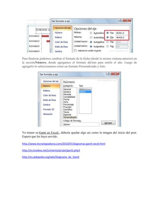 Para finalizar podemos cambiar el formato de la fecha (desde la misma ventana anterior) en
la secciónNúmero, donde agregamos el formato dd/mm para omitir el año. Luego de
agregarlo lo seleccionamos como un formato Personalizado y listo.




Ya tienen su Gantt en ExceL, debería quedar algo así como la imagen del inicio del post.
Espero que les haya servido.

http://www.tecnologiadiaria.com/2010/07/diagramas-gantt-excel.html

http://es.kioskea.net/contents/projet/gantt.php3

http://es.wikipedia.org/wiki/Diagrama_de_Gantt
 
