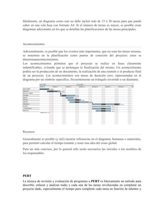 Idealmente, un diagrama como este no debe incluir más de 15 ó 20 tareas para que pueda
caber en una sola hoja con formato A4. Si el número de tareas es mayor, es posible crear
diagramas adicionales en los que se detallan las planificaciones de las tareas principales.



Acontecimientos

Adicionalmente, es posible que los eventos más importantes, que no sean las tareas mismas,
se muestren en la planificación como puntos de conexión del proyecto: estos se
denominanacontecimientos.
Los acontecimientos permiten que el proyecto se realice en fases claramente
indentificables, evitando que se prolongue la finalización del mismo. Un acontecimiento
podría ser la producción de un documento, la realización de una reunión o el producto final
de un proyecto. Los acontecimientos son tareas de duración cero, representadas en el
diagrama por un símbolo específico, frecuentemente un triángulo invertido o un diamante.




Recursos

Generalmente es posible (y útil) mostrar referencias en el diagrama, humanas o materiales,
para permitir calcular el tiempo restante y tener una idea del costo global.
Para ser más concisos, por lo general sólo serán necesarios las iniciales o los nombres de
los responsables.




PERT
La técnica de revisión y evaluación de programas o PERT es básicamente un método para
describir, enlazar y analizar todas y cada una de las tareas involucradas en completar un
proyecto dado, especialmente el tiempo para completar cada tarea en función de talentos y
 