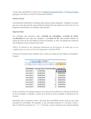 Ya que antes aprendimos a cómo crear un gráfico de regresión lineal y una línea de tiempo
en Excel. ¿Por qué no un Gantt? Comencemos entonces.

Gantt en Excel

Comenzaremos definiendo 4 columnas para realizar nuestro diagrama. Tengamos en cuenta
que no se trata de un Gantt exacto dadas las limitaciones que supone el usar Excel y no un
programa especializado, sin embargo, algo haremos.

Ingresar datos

Las columnas que usaremos serán un listado de actividades, una fecha de inicio,
una duración (en días para este ejemplo) y una fecha de fin. Recomiendo ordenar las
fechas de inicio de las actividades en forma ascendente, es decir, de aquella que comienza
más temprano a la que comienza más tarde.

NOTA: No habrán en este diagrama limitaciones de precedencia, de modo que no nos
complicaremos con una red a la cual apliquemos el método PERT.

El Excel con nuestros datos quedaría más o menos así luego de listar algunas actividades y
tiempos:




Como se muestra en la imagen superior, los valores de las celdas de la columna de fecha fin
de las actividades se obtienen a partir de la fecha de inicio sumando la duración de las
mismas.

Recuerden que es necesario restar 1 día, para que así también cuenta el día en que están
iniciando las actividades. Por ejemplo, si una actividad comienza el 1 de junio y dura 6
días, la fecha fin no puede ser 1 + 6 = 7 de junio, ya que si hacemos esto estamos dejando
 