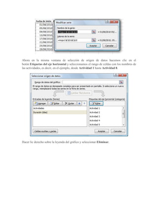 Ahora en la misma ventana de selección de origen de datos hacemos clic en el
botón Etiquetas del eje horizontal y seleccionamos el rango de celdas con los nombres de
las actividades, es decir, en el ejemplo, desde Actividad 1 hasta Actividad 8.




Hacer lic derecho sobre la leyenda del gráfico y seleccionar Eliminar.
 