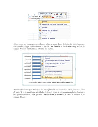 Ahora sobre las barras correspondientes a las series de datos de fecha de inicio hacemos
clic derecho, luego seleccionamos la opción Dar formato a serie de datos y allí en la
sección Relleno, cambiamos la opción a Sin relleno.




Hacemos lo mismo pero haciendo clic en el gráfico (y seleccionando “Dar formato a serie
de datos”), en la sección de actividades. Allí en el grupo de opciones por defecto (Opciones
del eje) marcamos el check que dice Categorías en orden inverso como se muestra en la
imagen debajo.
 
