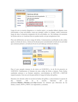 Luego de esto ya nuestro diagrama se ve mucho mejor y se pueden deducir algunas cosas
relacionadas a estas actividades, como por ejemplo, cuáles se solapan, cuáles comienzan
luego de otras, la duración comparativa de las actividades, etc. Sin embargo, de momento
las fechas aún no se visualizan bien ni ayudan mucho, así que arreglaremos esto.

Para esto definiremos un nuevo rango de fechas. Comenzaremos escribiendo en dos celdas
aparte, la fecha de inicio y fecha de fin del proyecto (considerando la fecha de la actividad
que comienza primero y la fecha de fin de la actividad que termina de último).




Para el caso ejemplo tenemos la de inicio en 01/08/2010 y la de fin de proyecto en
14/09/2010. Cambiaremos el formato de estas celdas de fecha a número. Éstas fechas
cambiarán entonces a su formato numérico, convirtiéndose en 40391.00 y 40435.00
respectivamente. Esto nos servirá para definir el rango de fechas del gráfico.

Hacemos clic derecho sobre la sección de fechas del gráfico y seleccionamos la opción de
dar       formato.      Allí      en      la     sección      Opciones       del     eje
definimos Mínimo y Máximo como Fijo tomando los números que obtuvimos de las
fechas, es decir, 40391 y 40435. Los ingresamos y cerramos.
 