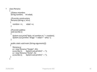 class Persona{   //Datos miembro   String nombre;     int edad;   //Función constructora   Persona (String n, int e)   {       nombre = n;        edad = e;   }   //Función pública   void escribe ()    {       System.out.print("Hola, mi nombre es " + nombre);       System.out.println(".Tengo " + edad + " años.");   }   publicstaticvoidmain (Stringarguments[])   {       Persona p;       p = new Persona ("Sergio", 41);       p.escribe ();        System.out.println("----");       p = new Persona ("Anita", 5);       p.escribe ();        System.out.println("----");  }}25/09/2009Programación 30210