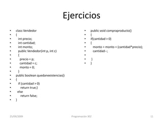 Ejerciciosclass Vendedor{intprecio;intcantidad;intmonto;   public Vendedor(int p, int c){     precio = p;     cantidad = c;     monto = 0;   }public booleanquedanexistencias(){   if (cantidad > 0)      return true;}  else      return false; }publicvoidcompraproducto(){if(cantidad > 0){   monto = monto + (cantidad*precio);   cantidad--; }}25/09/2009Programación 30211