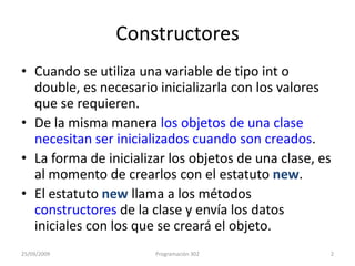 ConstructoresCuando se utiliza una variable de tipo int o double, es necesario inicializarla con los valores que se requieren.De la misma manera los objetos de una clase necesitan ser inicializados cuando son creados. La forma de inicializar los objetos de una clase, es al momento de crearlos con el estatuto new.El estatuto new llama a los métodos constructores de la clase y envía los datos iniciales con los que se creará el objeto.25/09/20092Programación 302