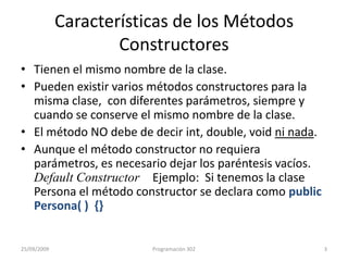 Características de los Métodos ConstructoresTienen el mismo nombre de la clase.Pueden existir varios métodos constructores para la misma clase,  con diferentes parámetros, siempre y cuando se conserve el mismo nombre de la clase.El método NO debe de decir int, double, voidni nada.Aunque el método constructor no requiera parámetros, es necesario dejar los paréntesis vacíos. Default Constructor    Ejemplo:  Si tenemos la clase Persona el método constructor se declara como public Persona( )  {}25/09/20093Programación 302