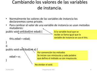 Cambiando los valores de las variablesde instancia.Normalmente los valores de las variables de instancia los declararemos como private.Para cambiar el valor de una variable de instancia se usan metodosmutadores:publicvoidsetEdad(int edad) {this.edad = edad;}ópublicvoidsetEdad(int e) {	edad = e;}Si la variable local que serecibe se llama igual que lavariable de instancia se usa el this.Por convención los métodosSe inician con minúscula y cada palabraque define el método va con mayúscula.No olvidar el void.25/09/20094Programación 302