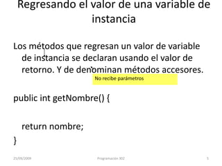 Regresando el valor de una variable de instanciaLos métodos que regresan un valor de variable de instancia se declaran usando el valor de retorno. Y de denominan métodos accesores.publicintgetNombre() {returnnombre;}No recibe parámetros25/09/20095Programación 302