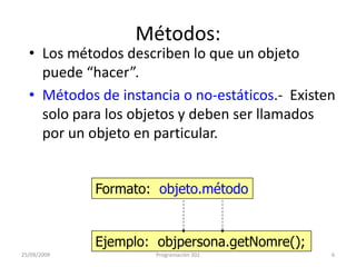 Métodos:Los métodos describen lo que un objeto puede “hacer”.Métodos de instancia o no-estáticos.-  Existen solo para los objetos y deben ser llamados por un objeto en particular. Formato:  objeto.métodoEjemplo:  objpersona.getNomre();25/09/20096Programación 302