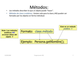 Métodos:Los métodos describen lo que un objeto puede “hacer”.Métodos de clase o estáticos.- Existen solo para la clase y NO pueden ser llamados por los objetos en forma individual. Este es un método  estático  !!Formato:  clase.métodoNota: Los métodos estáticos NO accesan datos del objeto  !!Ejemplo:  Persona.getNombre();25/09/20097Programación 302