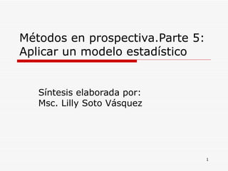 Métodos en prospectiva.Parte 5: Aplicar un modelo estadístico  Síntesis elaborada por: Msc. Lilly Soto Vásquez  