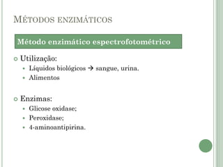 MÉTODOS ENZIMÁTICOS
 Utilização:
 Líquidos biológicos  sangue, urina.
 Alimentos
 Enzimas:
 Glicose oxidase;
 Peroxidase;
 4-aminoantipirina.
Método enzimático espectrofotométrico
 