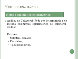 MÉTODOS ENZIMÁTICOS
 Análise de Colesterol: Pode ser determinado pelo
método enzimático colorimétrico de colesterol-
oxidase
 Enzimas:
 Colesterol oxidase;
 Peroxidase;
 4-aminoantipirina.
Método enzimático calorimétrico
 