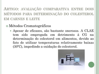 ARTIGO: AVALIAÇÃO COMPARATIVA ENTRE DOIS
MÉTODOS PARA DETERMINAÇÃO DO COLESTEROL
EM CARNES E LEITE
 Métodos Cromatográficos
 Apesar de eficazes, são bastante onerosos. A CLAE
tem sido empregada em detrimento à CG na
determinação do colesterol em alimentos, devido ao
fato de utilizar temperaturas relativamente baixas
(30ºC), impedindo a oxidação do colesterol.
 