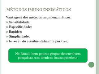 MÉTODOS IMUNOENZIMÁTICOS
Vantagens dos métodos imunoenzimáticos:
 Sensibilidade;
 Especificidade;
 Rapidez;
 Simplicidade;
 baixo custo e ambientalmente positivo.
No Brasil, bem poucos grupos desenvolvem
pesquisas com técnicas imunoquímicas.
 