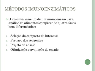 MÉTODOS IMUNOENZIMÁTICOS
 O desenvolvimento de um imunoensaio para
análise de alimentos compreende quatro fases
bem diferenciadas:
1. Seleção do composto de interesse
2. Preparo dos reagentes
3. Projeto do ensaio
4. Otimização e avaliação do ensaio.
 