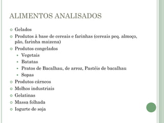 ALIMENTOS ANALISADOS
 Gelados
 Produtos à base de cereais e farinhas (cereais peq. almoço,
pão, farinha maizena)
 Produtos congelados
 Vegetais
 Batatas
 Pratos de Bacalhau, de arroz, Pastéis de bacalhau
 Sopas
 Produtos cárneos
 Molhos industriais
 Gelatinas
 Massa folhada
 Iogurte de soja
 