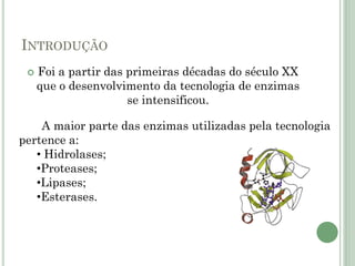 INTRODUÇÃO
 Foi a partir das primeiras décadas do século XX
que o desenvolvimento da tecnologia de enzimas
se intensificou.
A maior parte das enzimas utilizadas pela tecnologia
pertence a:
• Hidrolases;
•Proteases;
•Lipases;
•Esterases.
 