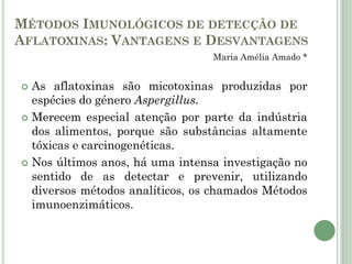 MÉTODOS IMUNOLÓGICOS DE DETECÇÃO DE
AFLATOXINAS: VANTAGENS E DESVANTAGENS
Maria Amélia Amado *
 As aflatoxinas são micotoxinas produzidas por
espécies do género Aspergillus.
 Merecem especial atenção por parte da indústria
dos alimentos, porque são substâncias altamente
tóxicas e carcinogenéticas.
 Nos últimos anos, há uma intensa investigação no
sentido de as detectar e prevenir, utilizando
diversos métodos analíticos, os chamados Métodos
imunoenzimáticos.
 