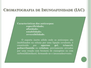 CROMATOGRAFIA DE IMUNOAFINIDADE (IAC)
Características dos anticorpos:
especificidade;
afinidade;
estabilidade;
reversibilidade.
O suporte inerte sólido onde os anticorpos são
imobilizados na coluna por uma ligação covalente, é
constituído por agarose gel, trisacril,
poliacrilamida ou celulose, previamente ativados
por uma reação com brometo de cianogénio ou com
carbonildiimidazol, formando-se o imunoadsorvente.
 