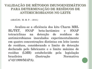 VALIDAÇÃO DE MÉTODOS IMUNOENZIMÁTICOS
PARA DETERMINAÇÃO DE RESÍDUOS DE
ANTIMICROBIANOS NO LEITE
Avaliou-se a eficiência dos kits Charm MRL
BL/TET, SNAP beta-lactâmico e SNAP
tetraciclinas na detecção de resíduos de
antimicrobianos inoculados experimentalmente
em quatro concentrações distintas em leite isento
de resíduos, considerando o limite de detecção
declarado pelo fabricante e o limite máximo de
resíduo (LMR) estabelecido pela legislação
brasileira (Instrução Normativa
nº42/1999/MAPA).
(ARAÚJO, M. M. P. – 2010.)
 
