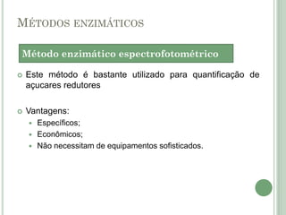 MÉTODOS ENZIMÁTICOS
 Este método é bastante utilizado para quantificação de
açucares redutores
 Vantagens:
 Específicos;
 Econômicos;
 Não necessitam de equipamentos sofisticados.
Método enzimático espectrofotométrico
 