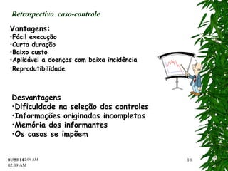 Retrospectivo caso-controle 
Vantagens: 
•Fácil execução 
•Curta duração 
•Baixo custo 
•Aplicável a doenças com baixa incidência 
•Reprodutibilidade 
Desvantagens 
•Dificuldade na seleção dos controles 
•Informações originadas incompletas 
•Memória dos informantes 
•Os casos se impõem 
01/09/14 
02:12 AM 
09/14 02:12 AM 1100 
 