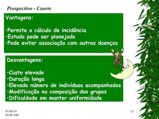 01/09/14 
02:12 AM 
13 
Prospectivo - Coorte 
Vantagens: 
•Permite o cálculo de incidência 
•Estudo pode ser planejado 
•Pode evitar associação com outras doenças 
Desvantagens: 
•Custo elevado 
•Duração longa 
•Elevado número de indivíduos acompanhados 
•Modificação na composição dos grupos 
•Dificuldade em manter uniformidade 
 