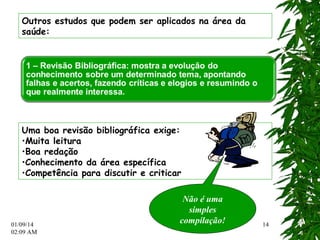 01/09/14 
02:12 AM 
14 
Outros estudos que podem ser aplicados na área da 
saúde: 
Uma boa revisão bibliográfica exige: 
•Muita leitura 
•Boa redação 
•Conhecimento da área específica 
•Competência para discutir e criticar 
Não é uma 
simples 
compilação! 
 