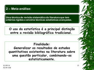 01/09/14 
02:12 AM 
15 
O uso da estatística é a principal distinção 
entre a revisão bibliográfica tradicional. 
Finalidade: 
Generalizar os resultados de estudos 
quantitativos existentes na literatura sobre 
uma questão particular, combinando-os 
estatisticamente. 
 