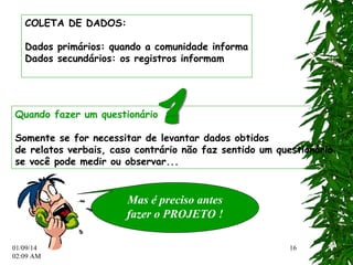 01/09/14 
02:12 AM 
16 
COLETA DE DADOS: 
Dados primários: quando a comunidade informa 
Dados secundários: os registros informam 
Quando fazer um questionário 
Somente se for necessitar de levantar dados obtidos 
de relatos verbais, caso contrário não faz sentido um questionário 
se você pode medir ou observar... 
Mas é preciso antes 
fazer o PROJETO ! 
 
