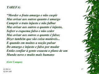 01/09/14 
02:12 AM 
17 
TAREFA: 
“Morder o fruto amargo e não cuspir 
Mas avisar aos outros quanto é amargo 
Cumprir o trato injusto e não falhar 
Mas avisar aos outros o quanto é injusto, 
Sofrer o esquema falso e não ceder 
Mas avisar aos outros o quanto é falso; 
Dizer também que são coisa mutáveis... 
E quando em muitos a noção pulsar 
Do amargo e injusto e falso por mudar 
Então confiar à gente exausta o plano de um 
Mundo novo e muito mais humano 
(Geir Campos) 

