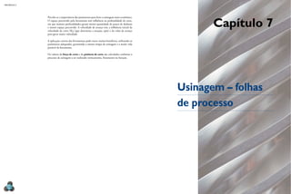 MECÂNICA 5




                                                                                                       Capítulo 7
             Percebe-se a importância dos parâmetros para fazer a usinagem mais econômica.
             O espaço percorrido pela ferramenta tem influência na profundidade de corte,
             em que maiores profundidades geram menor quantidade de passes de desbaste
             e menor espaço percorrido. A velocidade de avanço tem a influência inicial da
             velocidade de corte (VC) (que determina a rotação, rpm) e do valor de avanço
             para gerar maior velocidade.

             A aplicação correta das ferramentas pode trazer muitos benefícios, utilizando os
             parâmetros adequados, garantindo o menor tempo de usinagem e a maior vida
             possível da ferramenta.

             Os valores da força de corte e da potência de corte são calculados conforme o
             processo de usinagem a ser realizado: torneamento, fresamento ou furação.




                                                                                                Usinagem – folhas
                                                                                                de processo




  214
 