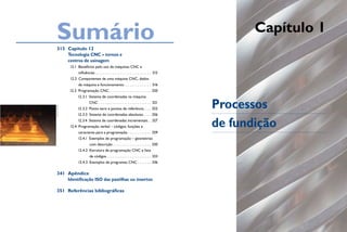 Sumário
  313 Capítulo 12
                                                                                                           Capítulo 1
      Tecnologia CNC – tornos e
      centros de usinagem
                  12.1 Benefícios pelo uso de máquinas CNC e
                        influências . . . . . . . . . . . . . . . . . . . . . . . . . . . . . 315
                  12.2 Componentes de uma máquina CNC, dados
                        de máquina e funcionamento . . . . . . . . . . . . . . 316
                  12.3 Programação CNC . . . . . . . . . . . . . . . . . . . . . . 320
                        12.3.1 Sistema de coordenadas na máquina
                                 CNC . . . . . . . . . . . . . . . . . . . . . . . . . . . 321
                                                                                                    Processos
Arquivo pessoAl




                        12.3.2 Ponto zero e pontos de referência . . . . 322
                        12.3.3 Sistema de coordenadas absolutas . . . . 326
                        12.3.4 Sistema de coordenadas incrementais. . 327
                  12.4 Programação verbal – códigos, funções e
                        caracteres para a programação . . . . . . . . . . . . 329
                                                                                                    de fundição
                        12.4.1 Exemplos de programação – geometrias
                                  com descrição . . . . . . . . . . . . . . . . . . . . 330
                        12.4.2 Estrutura de programação CNC e lista
                                  de códigos . . . . . . . . . . . . . . . . . . . . . . . 333
                        12.4.3 Exemplos de programas CNC . . . . . . . 336

  341 Apêndice
      Identificação ISO das pastilhas ou insertos

  351 Referências bibliográficas
 